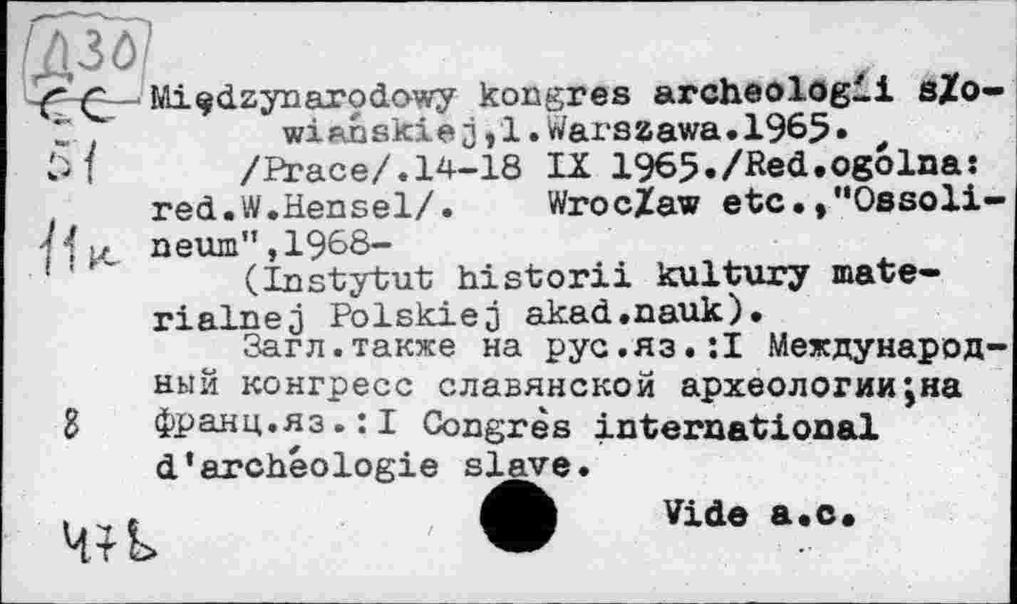 ﻿f г Mi^dzynarodowy kongres archeologii sZo-t	wianskiej,l.Warszawa.1965» t
/Brace/.14-18 IX 1965./Red.ogolna: red.W.Hensel/. Wroclaw etc.»"Ossoli-7 { >, neum" ,1968-
f	(Instytut historii kultury mate-
rialnej Polskiej akad.nauk).
Загл.также на рус.яз.:! Международный конгресе славянской археологии;на франц.яз.:! Congrès international d’archéologie slave.
Vide a.c.
в